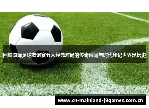 回望国际足球友谊赛五大经典对局的传奇瞬间与时代印记世界足坛史 回望国际足球友谊赛五大经典对局的传奇瞬间与时代印记世界足坛史