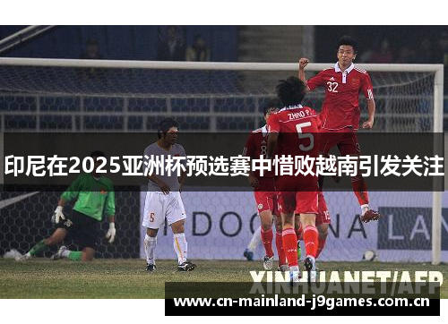 印尼在2025亚洲杯预选赛中惜败越南引发关注 印尼在2025亚洲杯预选赛中惜败越南引发关注