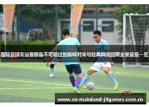 国际足球友谊赛那些不可错过的巅峰对决与经典瞬间回顾全景呈现一览 国际足球友谊赛那些不可错过的巅峰对决与经典瞬间回顾全景呈现一览
