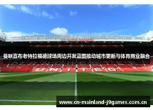 曼联宣布老特拉福德球场周边开发蓝图推动城市更新与体育商业融合 曼联宣布老特拉福德球场周边开发蓝图推动城市更新与体育商业融合
