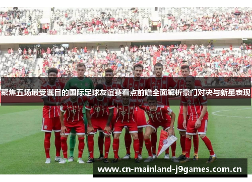 聚焦五场最受瞩目的国际足球友谊赛看点前瞻全面解析豪门对决与新星表现 聚焦五场最受瞩目的国际足球友谊赛看点前瞻全面解析豪门对决与新星表现