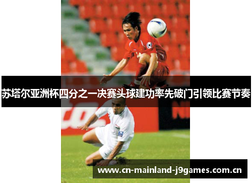 苏塔尔亚洲杯四分之一决赛头球建功率先破门引领比赛节奏 苏塔尔亚洲杯四分之一决赛头球建功率先破门引领比赛节奏